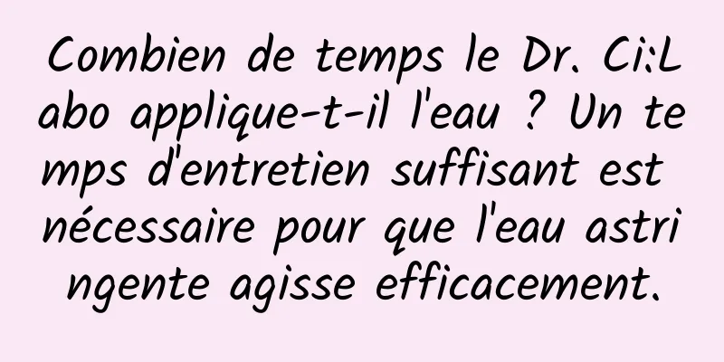 Combien de temps le Dr. Ci:Labo applique-t-il l'eau ? Un temps d'entretien suffisant est nécessaire pour que l'eau astringente agisse efficacement.