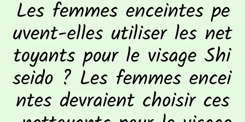 Les femmes enceintes peuvent-elles utiliser les nettoyants pour le visage Shiseido ? Les femmes enceintes devraient choisir ces nettoyants pour le visage