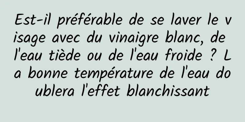 Est-il préférable de se laver le visage avec du vinaigre blanc, de l'eau tiède ou de l'eau froide ? La bonne température de l'eau doublera l'effet blanchissant
