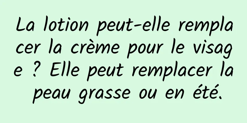 La lotion peut-elle remplacer la crème pour le visage ? Elle peut remplacer la peau grasse ou en été.
