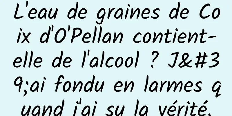 L'eau de graines de Coix d'O'Pellan contient-elle de l'alcool ? J'ai fondu en larmes quand j'ai su la vérité.