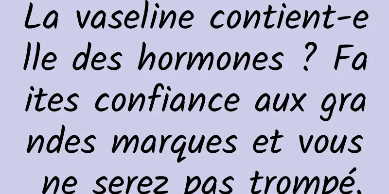 La vaseline contient-elle des hormones ? Faites confiance aux grandes marques et vous ne serez pas trompé.
