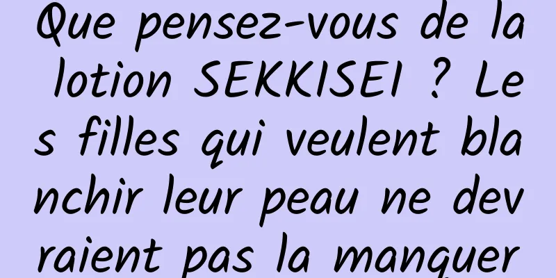 Que pensez-vous de la lotion SEKKISEI ? Les filles qui veulent blanchir leur peau ne devraient pas la manquer