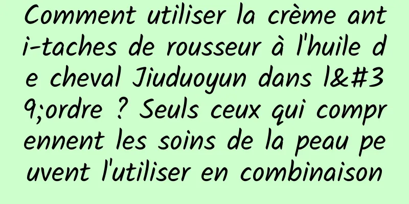 Comment utiliser la crème anti-taches de rousseur à l'huile de cheval Jiuduoyun dans l'ordre ? Seuls ceux qui comprennent les soins de la peau peuvent l'utiliser en combinaison