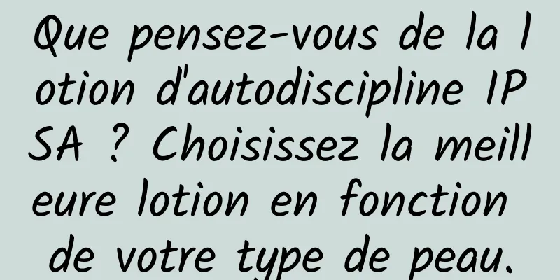 Que pensez-vous de la lotion d'autodiscipline IPSA ? Choisissez la meilleure lotion en fonction de votre type de peau.
