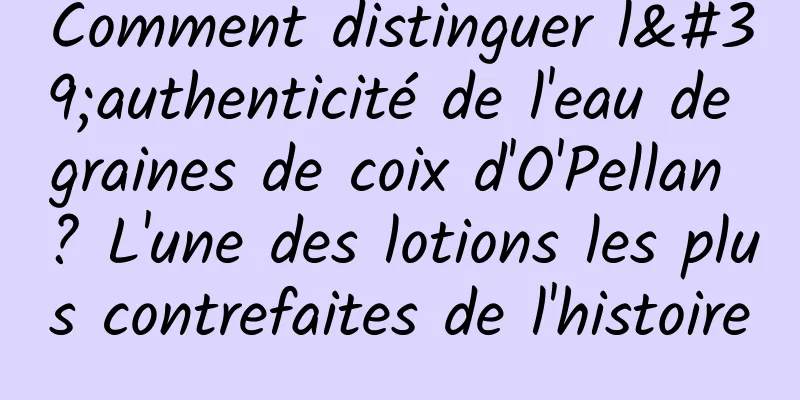 Comment distinguer l'authenticité de l'eau de graines de coix d'O'Pellan ? L'une des lotions les plus contrefaites de l'histoire