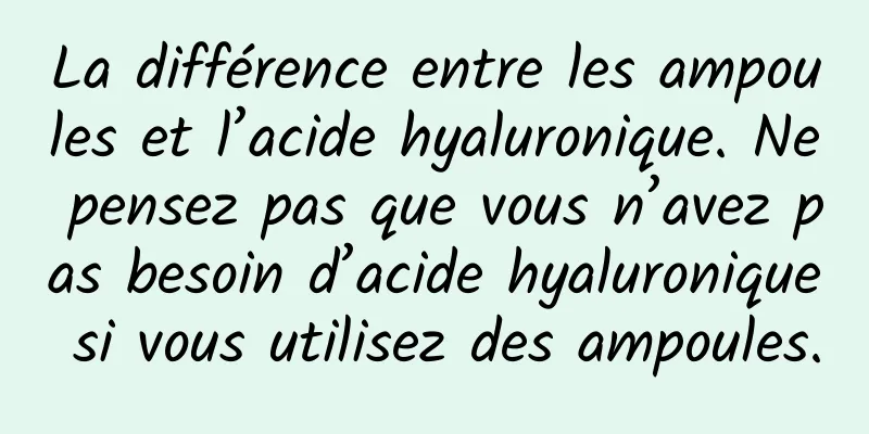 La différence entre les ampoules et l’acide hyaluronique. Ne pensez pas que vous n’avez pas besoin d’acide hyaluronique si vous utilisez des ampoules.