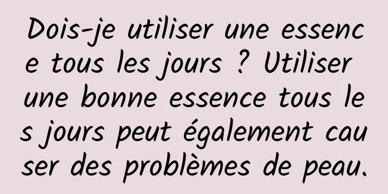 Dois-je utiliser une essence tous les jours ? Utiliser une bonne essence tous les jours peut également causer des problèmes de peau.