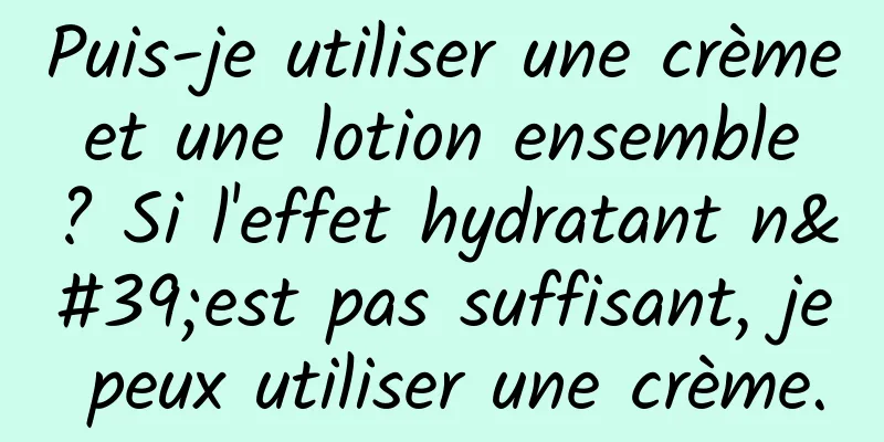 Puis-je utiliser une crème et une lotion ensemble ? Si l'effet hydratant n'est pas suffisant, je peux utiliser une crème.
