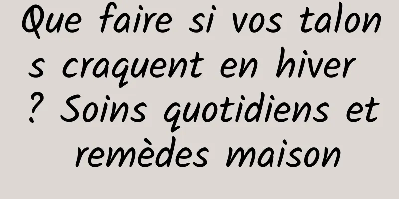 Que faire si vos talons craquent en hiver ? Soins quotidiens et remèdes maison