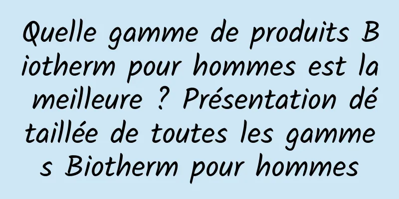 Quelle gamme de produits Biotherm pour hommes est la meilleure ? Présentation détaillée de toutes les gammes Biotherm pour hommes