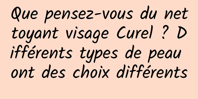 Que pensez-vous du nettoyant visage Curel ? Différents types de peau ont des choix différents