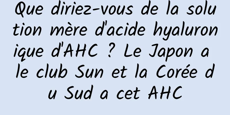 Que diriez-vous de la solution mère d'acide hyaluronique d'AHC ? Le Japon a le club Sun et la Corée du Sud a cet AHC