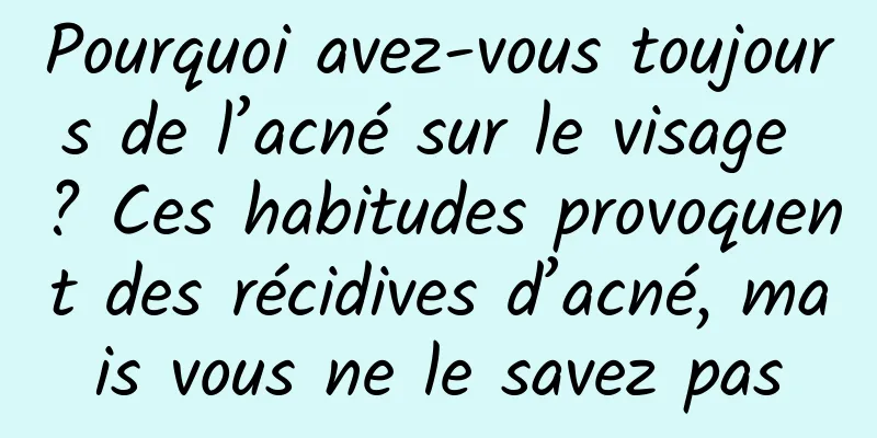 Pourquoi avez-vous toujours de l’acné sur le visage ? Ces habitudes provoquent des récidives d’acné, mais vous ne le savez pas