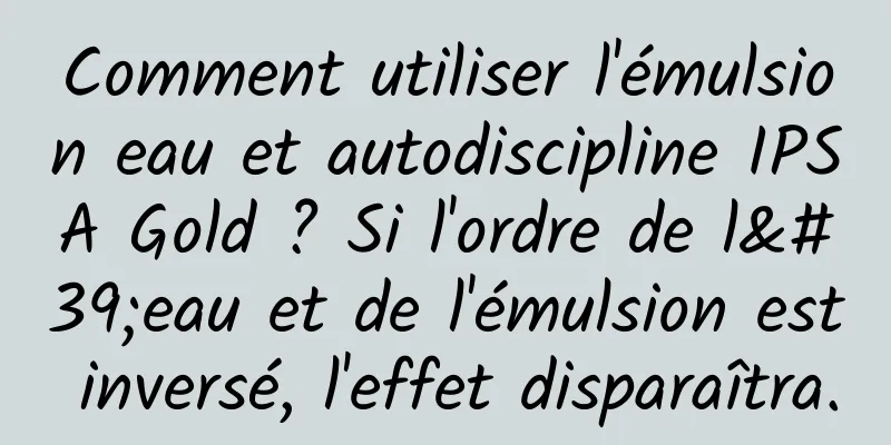 Comment utiliser l'émulsion eau et autodiscipline IPSA Gold ? Si l'ordre de l'eau et de l'émulsion est inversé, l'effet disparaîtra.