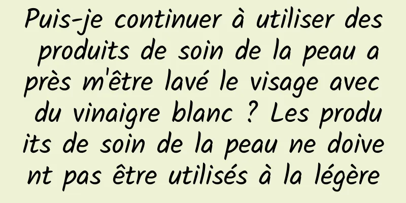 Puis-je continuer à utiliser des produits de soin de la peau après m'être lavé le visage avec du vinaigre blanc ? Les produits de soin de la peau ne doivent pas être utilisés à la légère