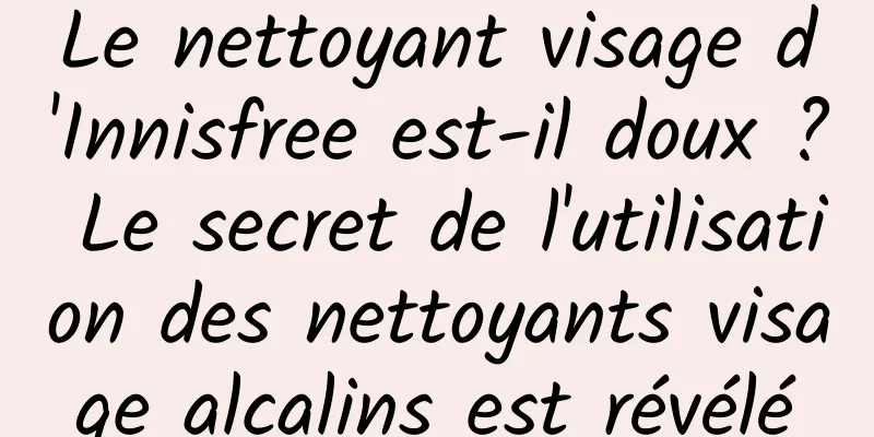 Le nettoyant visage d'Innisfree est-il doux ? Le secret de l'utilisation des nettoyants visage alcalins est révélé