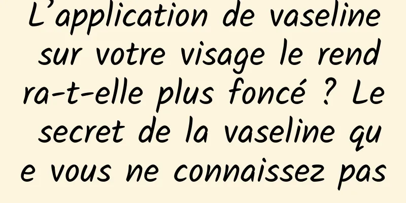 L’application de vaseline sur votre visage le rendra-t-elle plus foncé ? Le secret de la vaseline que vous ne connaissez pas