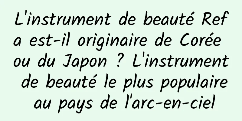 L'instrument de beauté Refa est-il originaire de Corée ou du Japon ? L'instrument de beauté le plus populaire au pays de l'arc-en-ciel