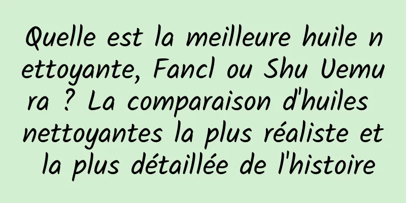 Quelle est la meilleure huile nettoyante, Fancl ou Shu Uemura ? La comparaison d'huiles nettoyantes la plus réaliste et la plus détaillée de l'histoire