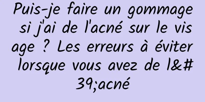 Puis-je faire un gommage si j'ai de l'acné sur le visage ? Les erreurs à éviter lorsque vous avez de l'acné