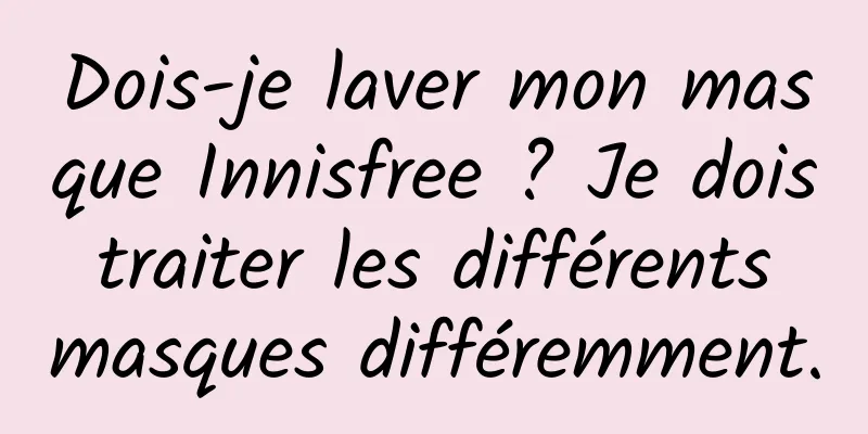 Dois-je laver mon masque Innisfree ? Je dois traiter les différents masques différemment.