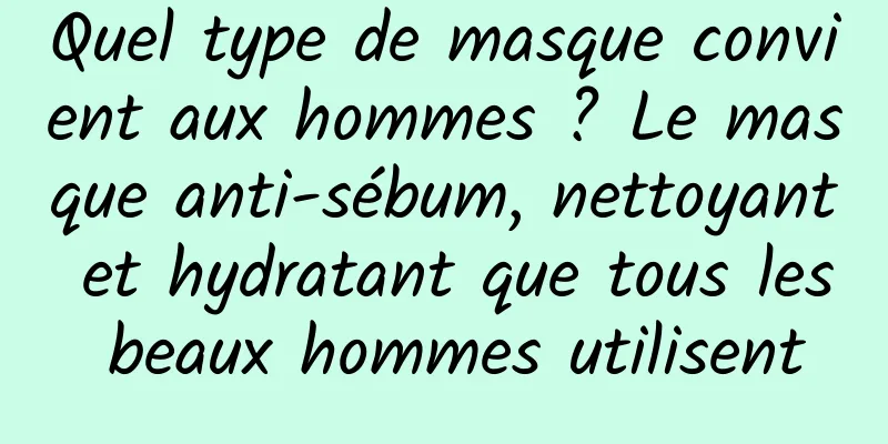 Quel type de masque convient aux hommes ? Le masque anti-sébum, nettoyant et hydratant que tous les beaux hommes utilisent