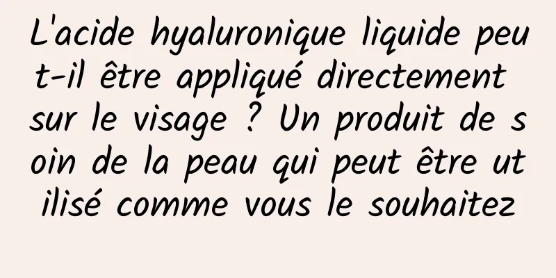L'acide hyaluronique liquide peut-il être appliqué directement sur le visage ? Un produit de soin de la peau qui peut être utilisé comme vous le souhaitez