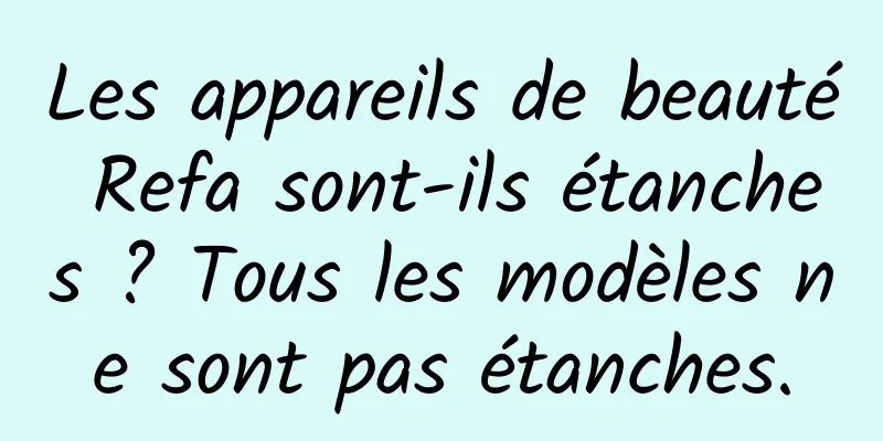 Les appareils de beauté Refa sont-ils étanches ? Tous les modèles ne sont pas étanches.