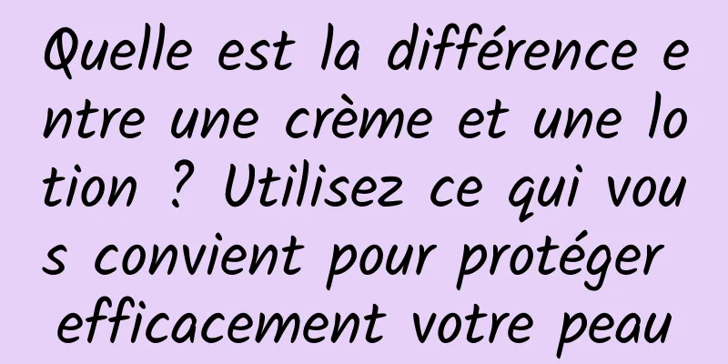 Quelle est la différence entre une crème et une lotion ? Utilisez ce qui vous convient pour protéger efficacement votre peau