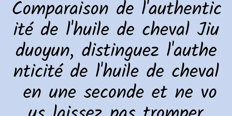 Comparaison de l'authenticité de l'huile de cheval Jiuduoyun, distinguez l'authenticité de l'huile de cheval en une seconde et ne vous laissez pas tromper