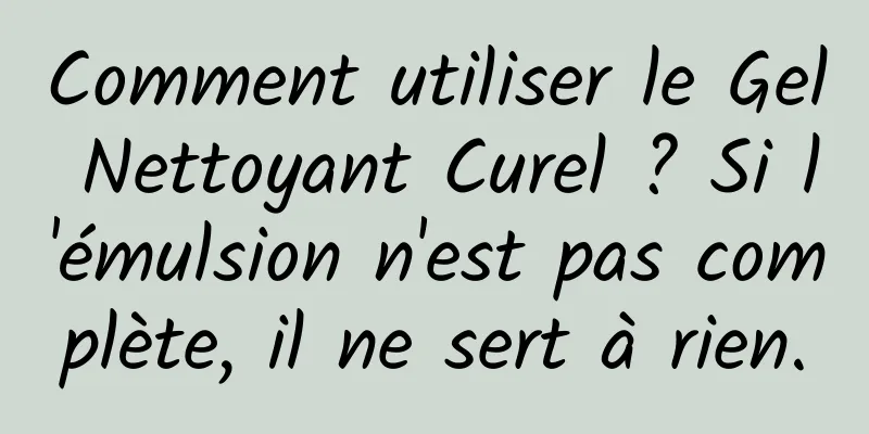 Comment utiliser le Gel Nettoyant Curel ? Si l'émulsion n'est pas complète, il ne sert à rien.