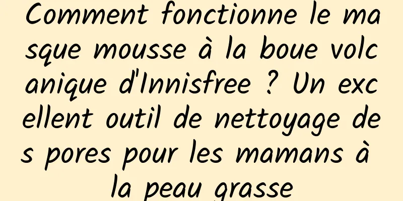 Comment fonctionne le masque mousse à la boue volcanique d'Innisfree ? Un excellent outil de nettoyage des pores pour les mamans à la peau grasse