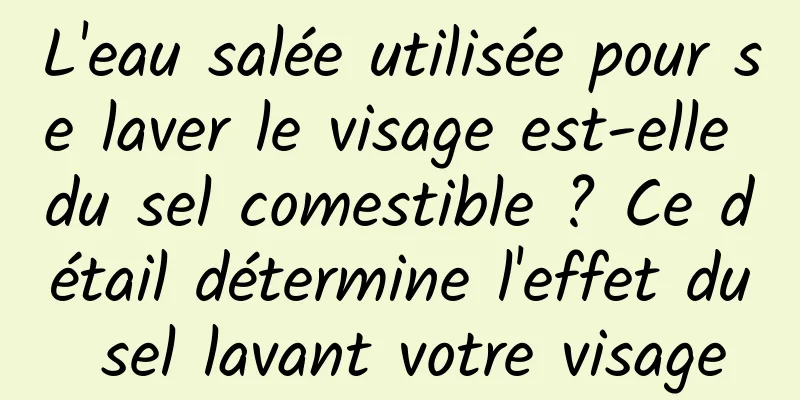 L'eau salée utilisée pour se laver le visage est-elle du sel comestible ? Ce détail détermine l'effet du sel lavant votre visage