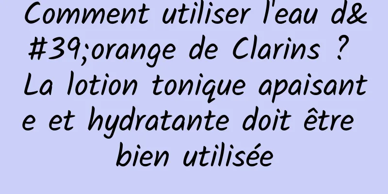 Comment utiliser l'eau d'orange de Clarins ? La lotion tonique apaisante et hydratante doit être bien utilisée