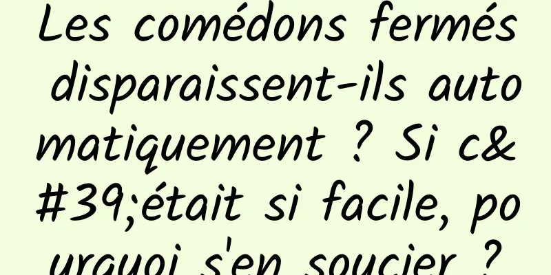 Les comédons fermés disparaissent-ils automatiquement ? Si c'était si facile, pourquoi s'en soucier ?