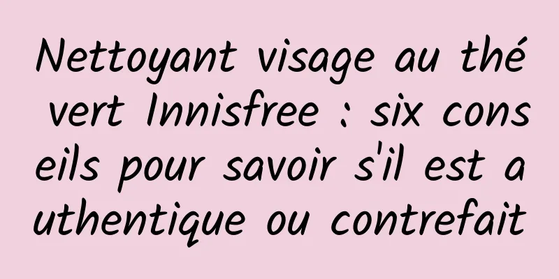 Nettoyant visage au thé vert Innisfree : six conseils pour savoir s'il est authentique ou contrefait
