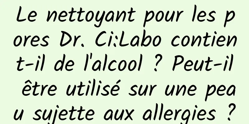 Le nettoyant pour les pores Dr. Ci:Labo contient-il de l'alcool ? Peut-il être utilisé sur une peau sujette aux allergies ?
