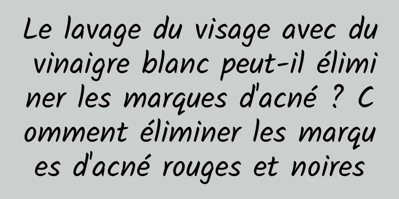 Le lavage du visage avec du vinaigre blanc peut-il éliminer les marques d'acné ? Comment éliminer les marques d'acné rouges et noires
