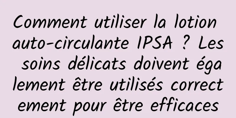 Comment utiliser la lotion auto-circulante IPSA ? Les soins délicats doivent également être utilisés correctement pour être efficaces