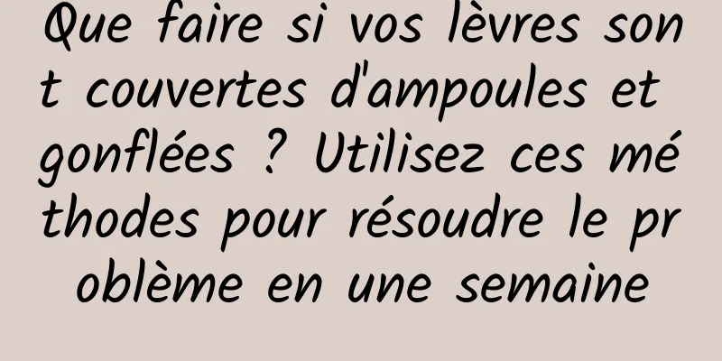 Que faire si vos lèvres sont couvertes d'ampoules et gonflées ? Utilisez ces méthodes pour résoudre le problème en une semaine
