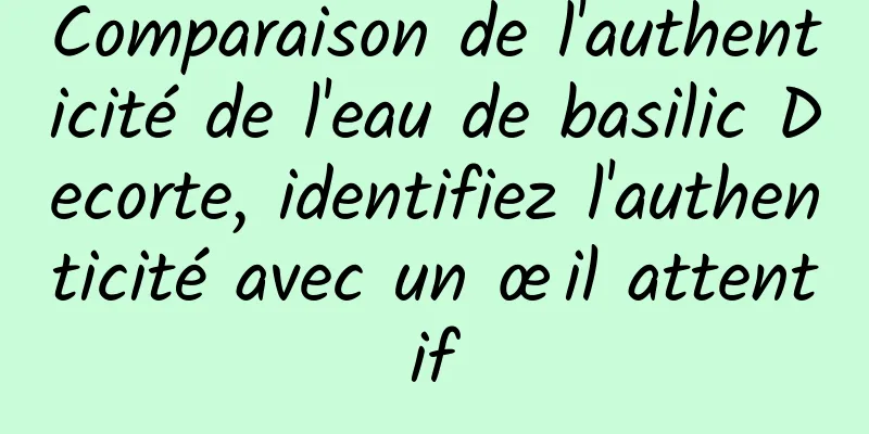 Comparaison de l'authenticité de l'eau de basilic Decorte, identifiez l'authenticité avec un œil attentif