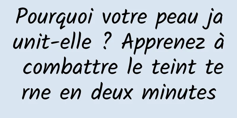 Pourquoi votre peau jaunit-elle ? Apprenez à combattre le teint terne en deux minutes