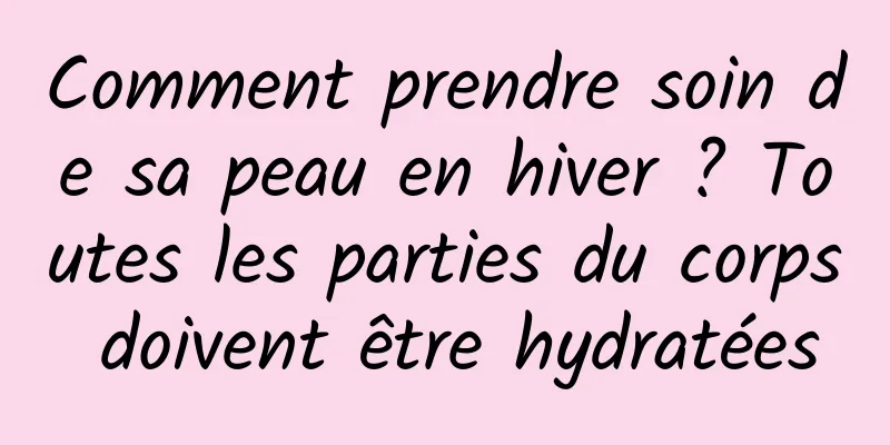 Comment prendre soin de sa peau en hiver ? Toutes les parties du corps doivent être hydratées