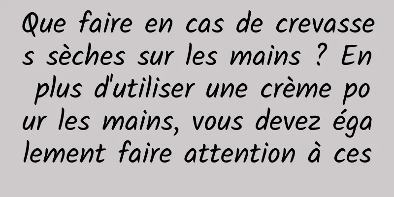 Que faire en cas de crevasses sèches sur les mains ? En plus d'utiliser une crème pour les mains, vous devez également faire attention à ces