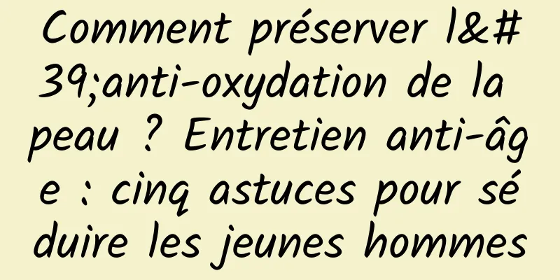Comment préserver l'anti-oxydation de la peau ? Entretien anti-âge : cinq astuces pour séduire les jeunes hommes