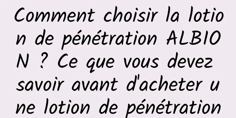 Comment choisir la lotion de pénétration ALBION ? Ce que vous devez savoir avant d'acheter une lotion de pénétration