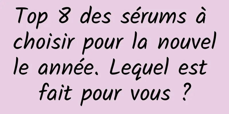 Top 8 des sérums à choisir pour la nouvelle année. Lequel est fait pour vous ?