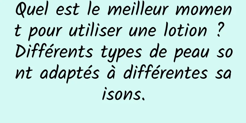 Quel est le meilleur moment pour utiliser une lotion ? Différents types de peau sont adaptés à différentes saisons.