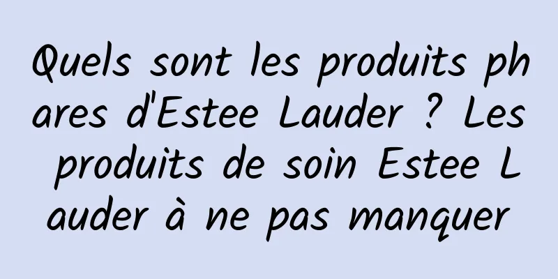 Quels sont les produits phares d'Estee Lauder ? Les produits de soin Estee Lauder à ne pas manquer